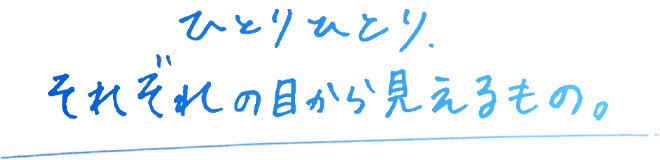 ひとりひとり、それぞれの目から見えるもの。